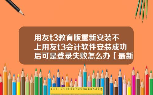 用友t3教育版重新安装不上用友t3会计软件安装成功后可是登录失败怎么办【最新】