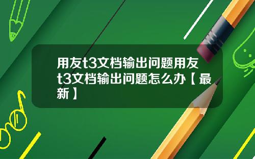 用友t3文档输出问题用友t3文档输出问题怎么办【最新】