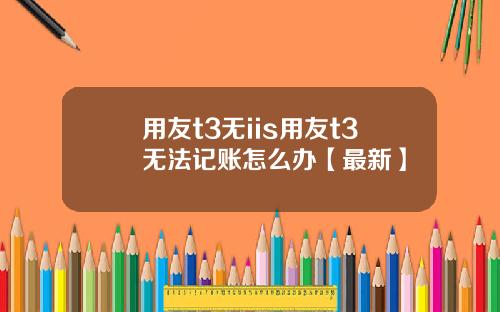 用友t3无iis用友t3无法记账怎么办【最新】