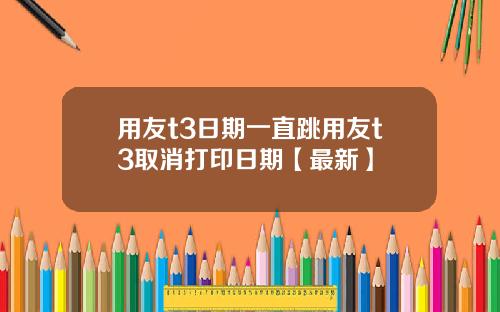 用友t3日期一直跳用友t3取消打印日期【最新】