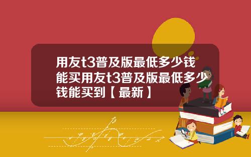 用友t3普及版最低多少钱能买用友t3普及版最低多少钱能买到【最新】