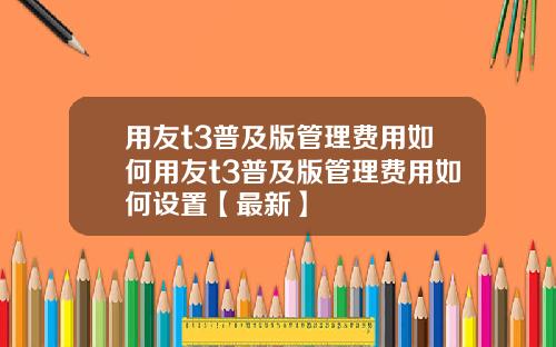 用友t3普及版管理费用如何用友t3普及版管理费用如何设置【最新】