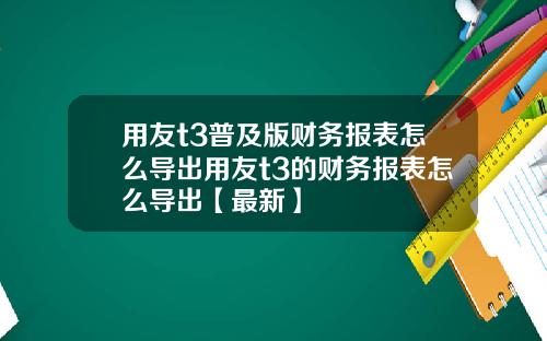 用友t3普及版财务报表怎么导出用友t3的财务报表怎么导出【最新】
