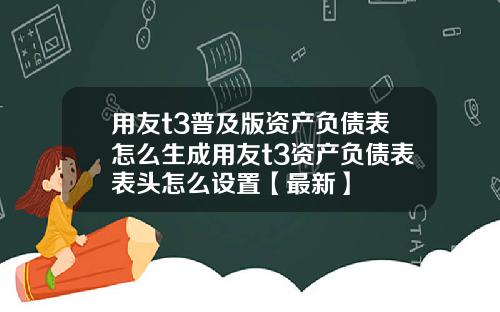 用友t3普及版资产负债表怎么生成用友t3资产负债表表头怎么设置【最新】