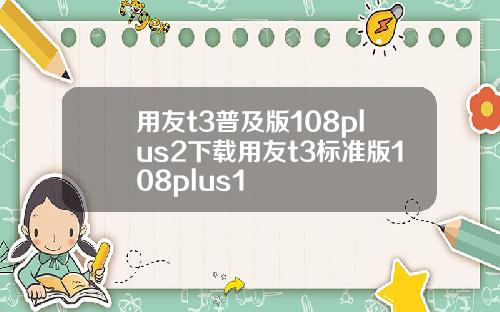 用友t3普及版108plus2下载用友t3标准版108plus1