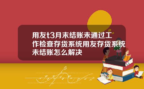 用友t3月末结账未通过工作检查存货系统用友存货系统未结账怎么解决