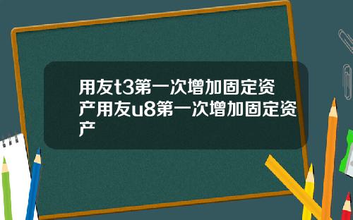 用友t3第一次增加固定资产用友u8第一次增加固定资产