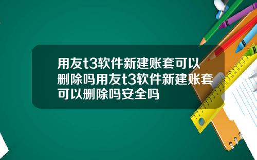 用友t3软件新建账套可以删除吗用友t3软件新建账套可以删除吗安全吗