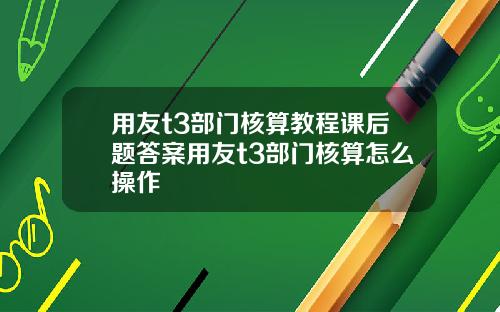 用友t3部门核算教程课后题答案用友t3部门核算怎么操作