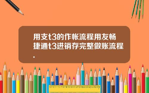用支t3的作帐流程用友畅捷通t3进销存完整做账流程.