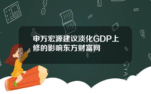 申万宏源建议淡化GDP上修的影响东方财富网