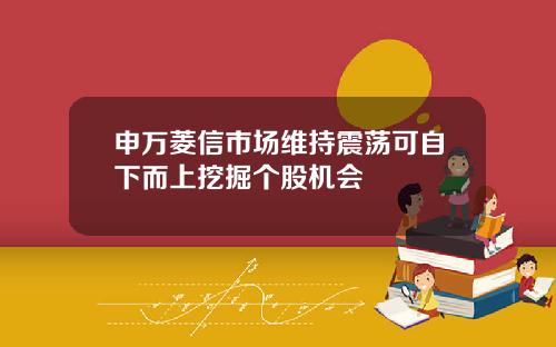 申万菱信市场维持震荡可自下而上挖掘个股机会