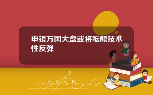申银万国大盘或将酝酿技术性反弹