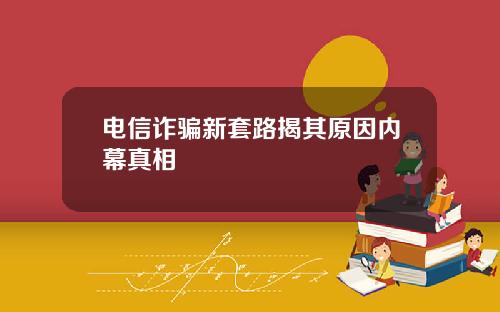电信诈骗新套路揭其原因内幕真相