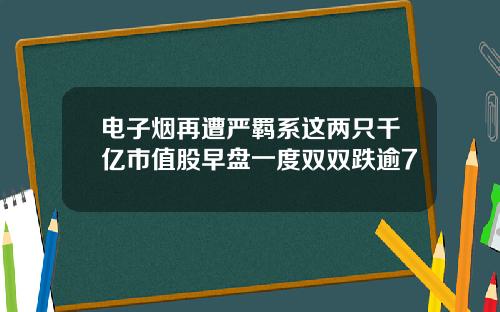 电子烟再遭严羁系这两只千亿市值股早盘一度双双跌逾7