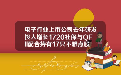 电子行业上市公司去年研发投入增长1720社保与QFII配合持有17只不雅点股