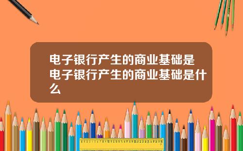 电子银行产生的商业基础是电子银行产生的商业基础是什么