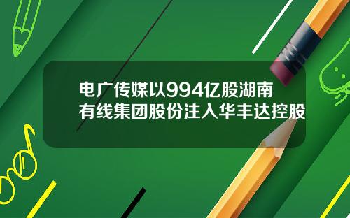 电广传媒以994亿股湖南有线集团股份注入华丰达控股
