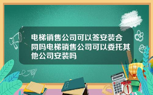 电梯销售公司可以签安装合同吗电梯销售公司可以委托其他公司安装吗