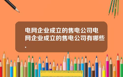 电网企业成立的售电公司电网企业成立的售电公司有哪些.