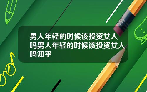男人年轻的时候该投资女人吗男人年轻的时候该投资女人吗知乎