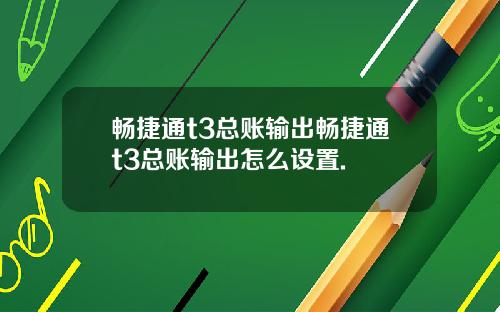 畅捷通t3总账输出畅捷通t3总账输出怎么设置.