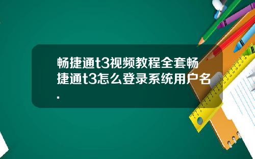 畅捷通t3视频教程全套畅捷通t3怎么登录系统用户名.