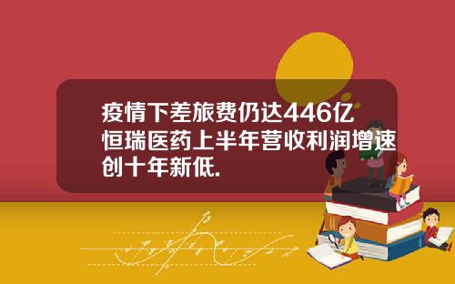 疫情下差旅费仍达446亿恒瑞医药上半年营收利润增速创十年新低.
