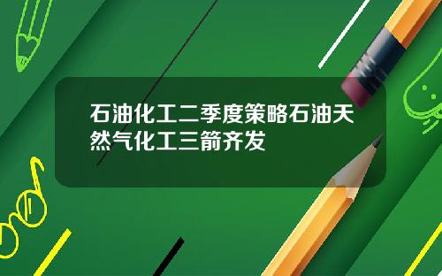石油化工二季度策略石油天然气化工三箭齐发