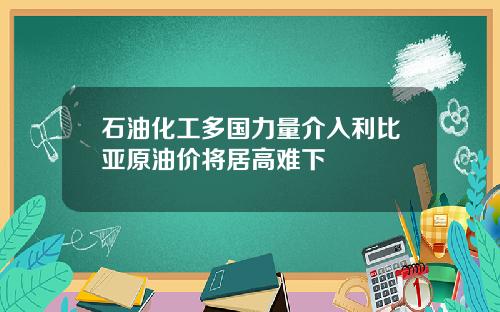 石油化工多国力量介入利比亚原油价将居高难下