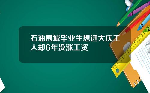 石油围城毕业生想进大庆工人却6年没涨工资