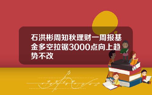 石洪彬周知秋理财一周报基金多空拉锯3000点向上趋势不改