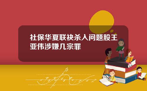 社保华夏联袂杀入问题股王亚伟涉嫌几宗罪