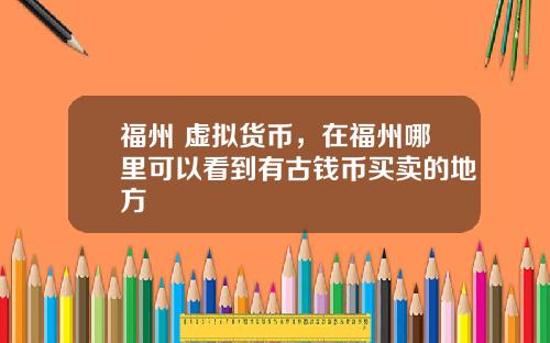 福州 虚拟货币，在福州哪里可以看到有古钱币买卖的地方