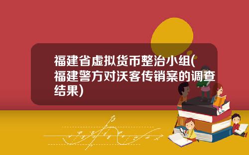 福建省虚拟货币整治小组(福建警方对沃客传销案的调查结果)