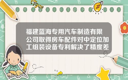 福建蓝海专用汽车制造有限公司取得房车配件对中定位加工组装设备专利解决了精度差和效率低的问题