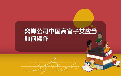 离岸公司中国高官子女应当如何操作