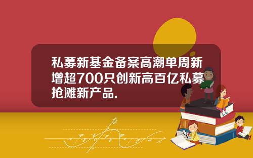 私募新基金备案高潮单周新增超700只创新高百亿私募抢滩新产品.