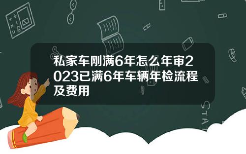 私家车刚满6年怎么年审2023已满6年车辆年检流程及费用