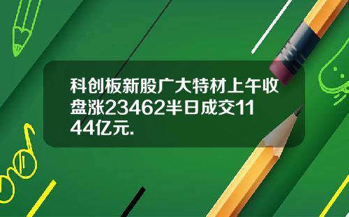 科创板新股广大特材上午收盘涨23462半日成交1144亿元.