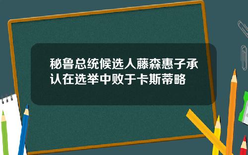 秘鲁总统候选人藤森惠子承认在选举中败于卡斯蒂略