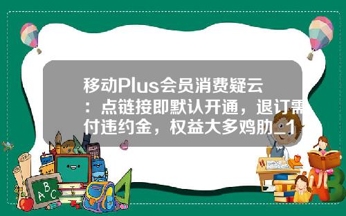 移动Plus会员消费疑云：点链接即默认开通，退订需付违约金，权益大多鸡肋_1