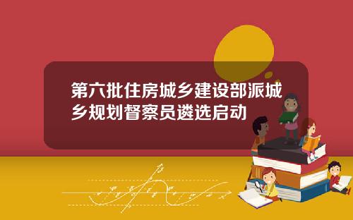 第六批住房城乡建设部派城乡规划督察员遴选启动