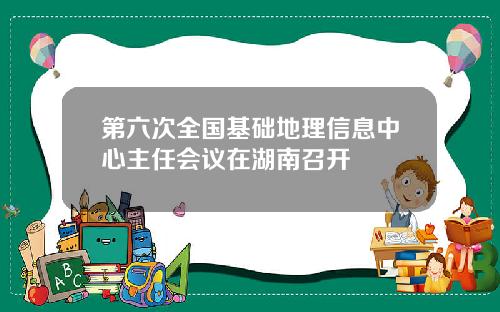 第六次全国基础地理信息中心主任会议在湖南召开