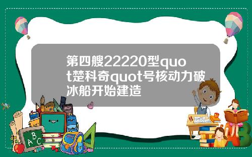 第四艘22220型quot楚科奇quot号核动力破冰船开始建造
