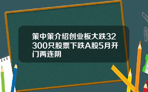 策中策介绍创业板大跌32300只股票下跌A股5月开门两连阴