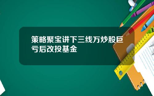 策略聚宝讲下三线万炒股巨亏后改投基金