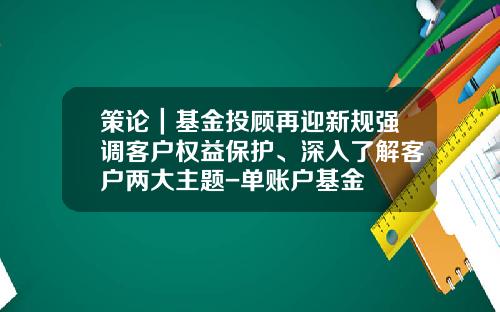 策论｜基金投顾再迎新规强调客户权益保护、深入了解客户两大主题-单账户基金