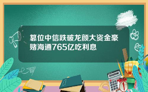 篡位中信跌破龙颜大资金豪赌海通765亿吃利息