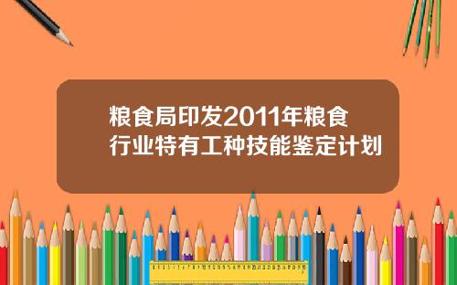 粮食局印发2011年粮食行业特有工种技能鉴定计划